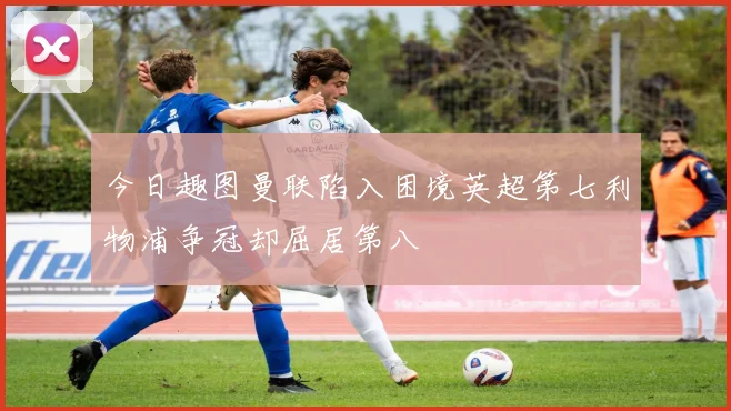 今日趣图曼联陷入困境英超第七利物浦争冠却屈居第八