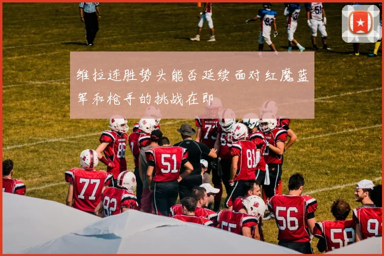 维拉连胜势头能否延续面对红魔蓝军和枪手的挑战在即
