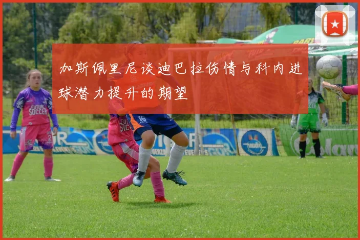 加斯佩里尼谈迪巴拉伤情与科内进球潜力提升的期望