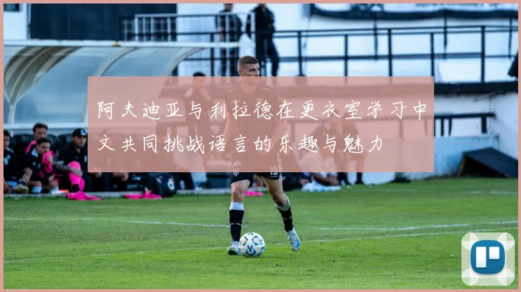 阿夫迪亚与利拉德在更衣室学习中文共同挑战语言的乐趣与魅力