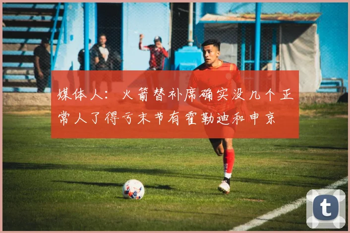 媒体人：火箭替补席确实没几个正常人了得亏末节有霍勒迪和申京