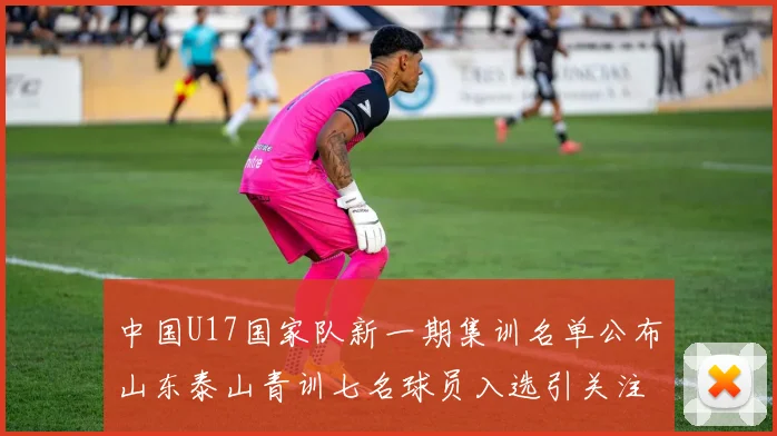 中国U17国家队新一期集训名单公布山东泰山青训七名球员入选引关注