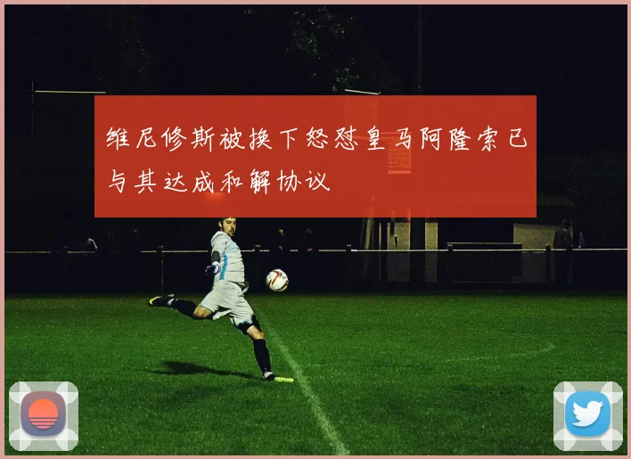 维尼修斯被换下怒怼皇马阿隆索已与其达成和解协议