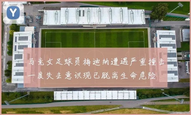 马竞女足球员梅迪纳遭遇严重撞击一度失去意识现已脱离生命危险