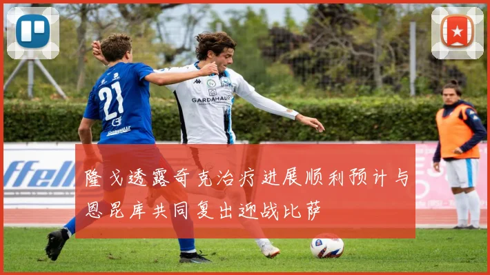 隆戈透露奇克治疗进展顺利预计与恩昆库共同复出迎战比萨