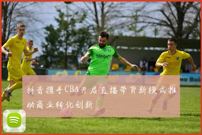 抖音携手CBA开启直播带货新模式推动商业转化创新