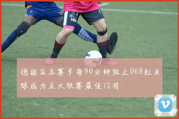 德赫亚本赛季每90分钟阻止068粒丢球成为五大联赛最佳门将