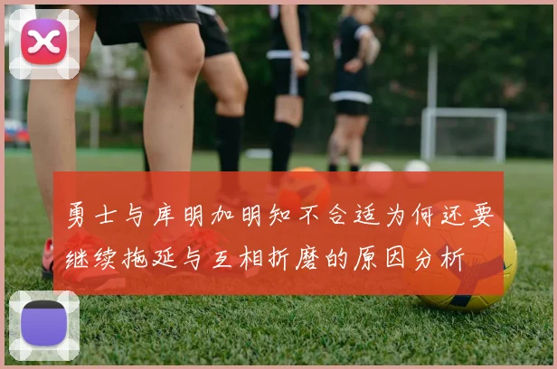 勇士与库明加明知不合适为何还要继续拖延与互相折磨的原因分析