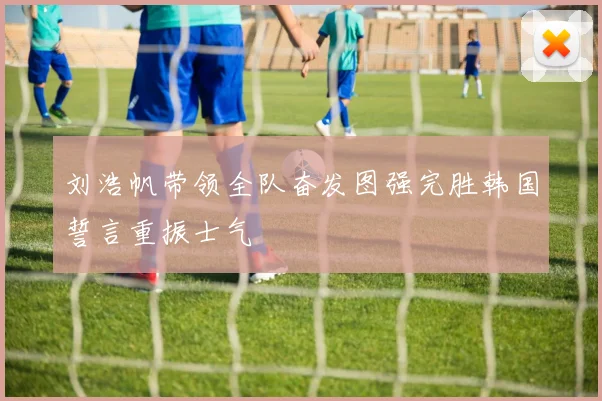 刘浩帆带领全队奋发图强完胜韩国誓言重振士气