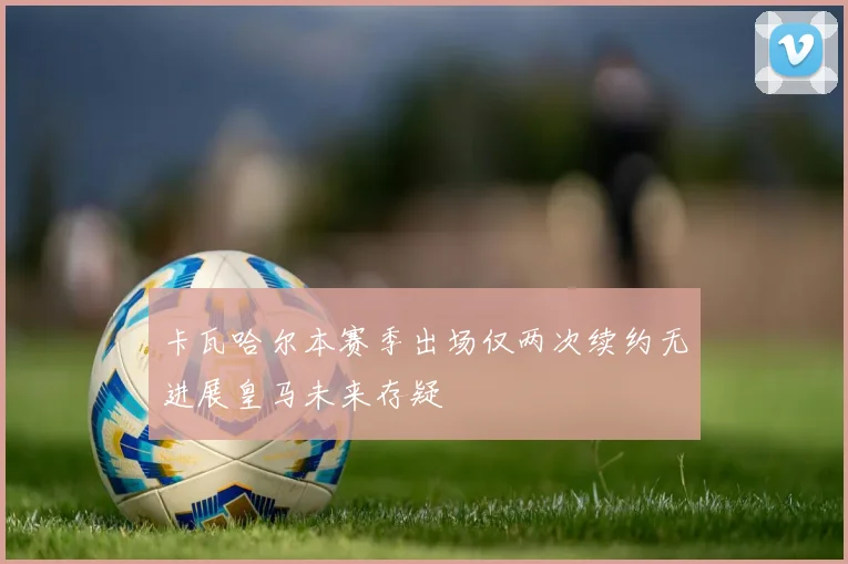 卡瓦哈尔本赛季出场仅两次续约无进展皇马未来存疑