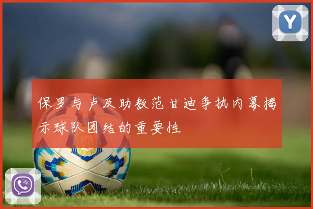 保罗与卢及助教范甘迪争执内幕揭示球队团结的重要性