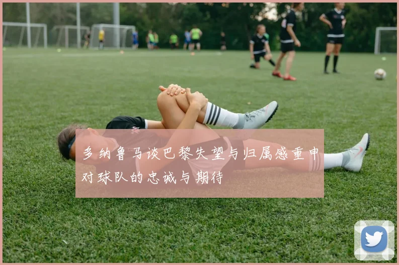 多纳鲁马谈巴黎失望与归属感重申对球队的忠诚与期待