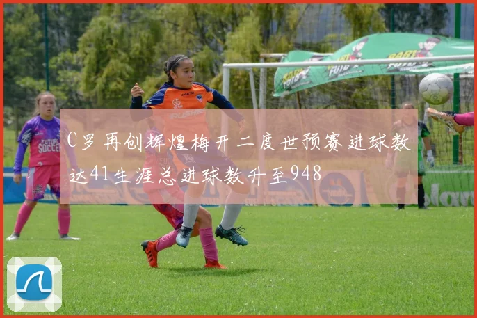 C罗再创辉煌梅开二度世预赛进球数达41生涯总进球数升至948