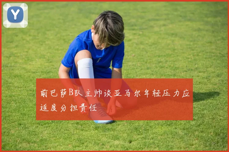 前巴萨B队主帅谈亚马尔年轻压力应适度分担责任