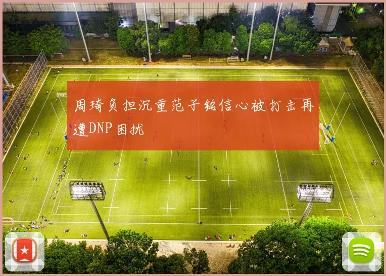 周琦负担沉重范子铭信心被打击再遭DNP困扰