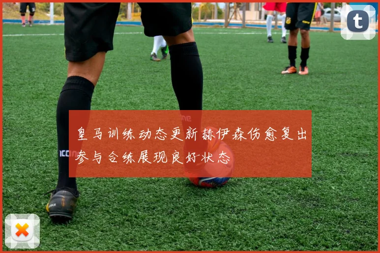皇马训练动态更新赫伊森伤愈复出参与合练展现良好状态