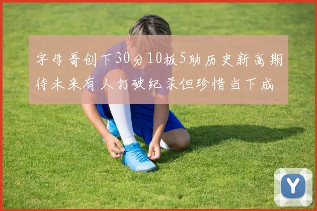 字母哥创下30分10板5助历史新高期待未来有人打破纪录但珍惜当下成就