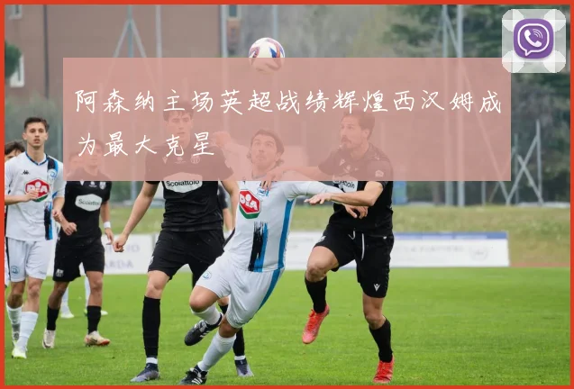 阿森纳主场英超战绩辉煌西汉姆成为最大克星