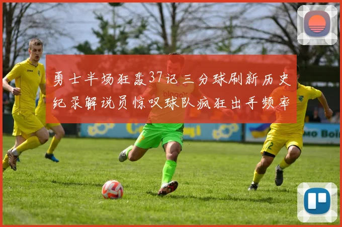 勇士半场狂轰37记三分球刷新历史纪录解说员惊叹球队疯狂出手频率