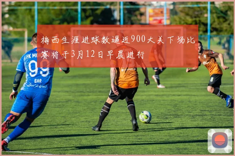 梅西生涯进球数逼近900大关下场比赛将于3月12日早晨进行