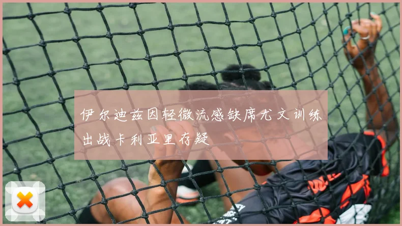 伊尔迪兹因轻微流感缺席尤文训练出战卡利亚里存疑