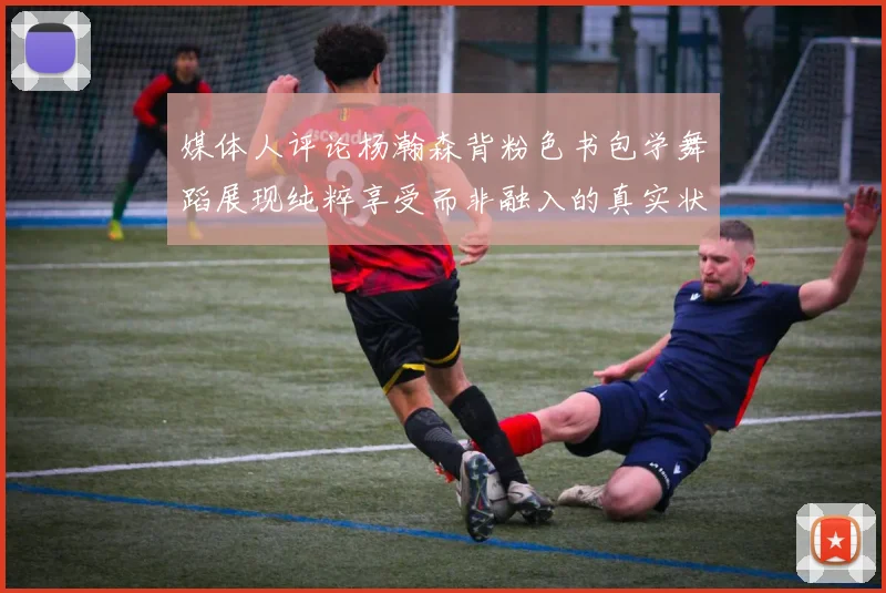 媒体人评论杨瀚森背粉色书包学舞蹈展现纯粹享受而非融入的真实状态
