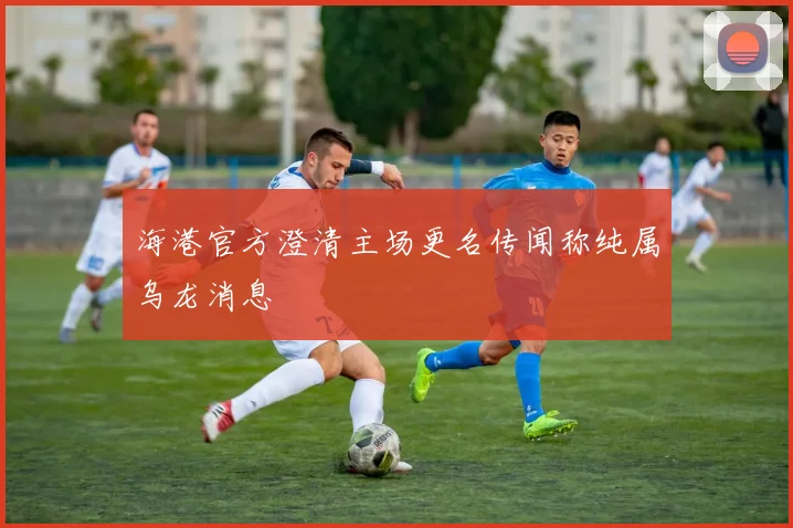 海港官方澄清主场更名传闻称纯属乌龙消息