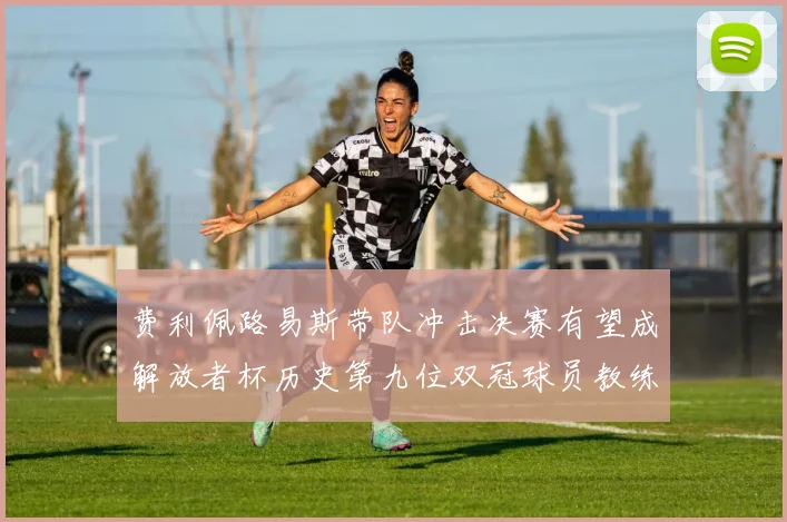 费利佩路易斯带队冲击决赛有望成解放者杯历史第九位双冠球员教练