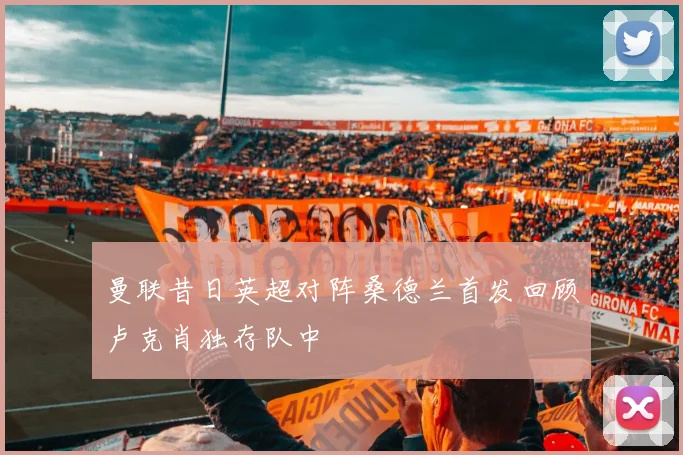 曼联昔日英超对阵桑德兰首发回顾卢克肖独存队中