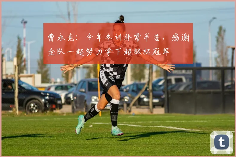 曹永竞：今年冬训非常辛苦，感谢全队一起努力拿下超级杯冠军