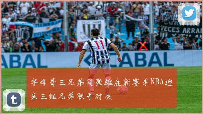 字母哥三兄弟同聚雄鹿新赛季NBA迎来三组兄弟联手对决