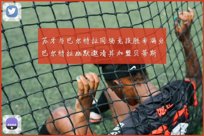 苏牙与巴尔特拉同场竞技胜率满分巴尔特拉幽默邀请其加盟贝蒂斯