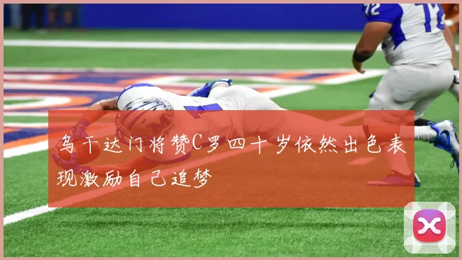 乌干达门将赞C罗四十岁依然出色表现激励自己追梦