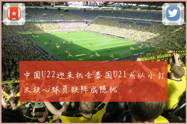 中国U22迎来机会泰国U21或以小打大核心球员缺阵成隐忧
