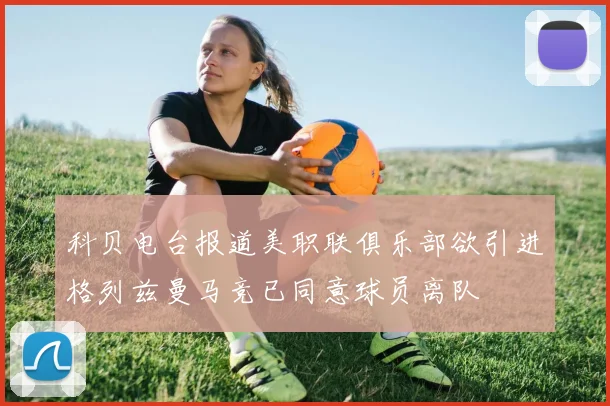 科贝电台报道美职联俱乐部欲引进格列兹曼马竞已同意球员离队