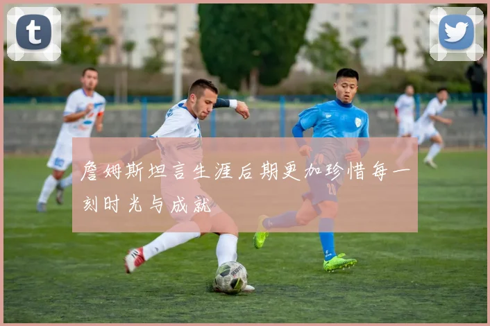 詹姆斯坦言生涯后期更加珍惜每一刻时光与成就