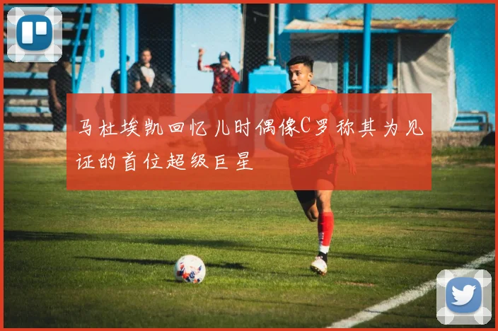 马杜埃凯回忆儿时偶像C罗称其为见证的首位超级巨星