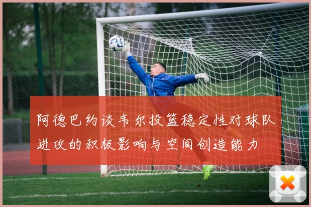 阿德巴约谈韦尔投篮稳定性对球队进攻的积极影响与空间创造能力